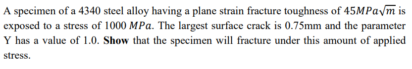 A specimen of a 4340 steel alloy having a plane strain fracture toughness of 45MPa√m is
exposed to a stress of 1000 MPa. The largest surface crack is 0.75mm and the parameter
Y has a value of 1.0. Show that the specimen will fracture under this amount of applied
stress.