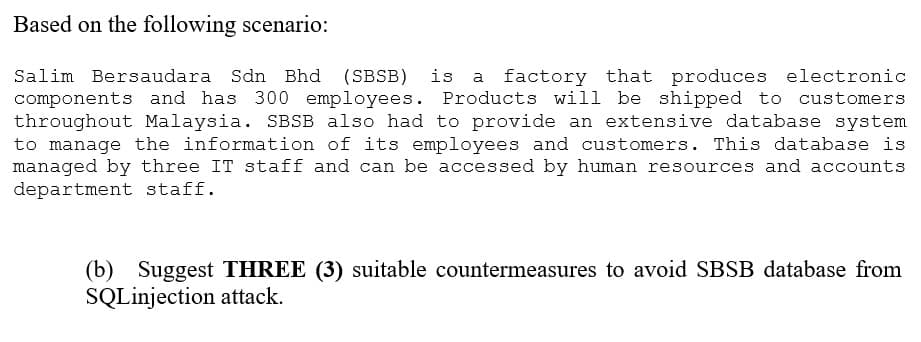 Based on the following scenario:
Salim Bersaudara Sdn Bhd (SBSB) is factory that produces electronic
components and has 300 employees. Products will be shipped to customers
throughout Malaysia. SBSB also had to provide an extensive database system
to manage the information of its employees and customers. This database is
managed by three IT staff and can be accessed by human resources and accounts
department staff.
(b) Suggest THREE (3) suitable countermeasures to avoid SBSB database from
SQLinjection attack.