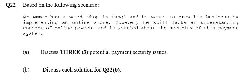 Q22 Based on the following scenario:
Mr Ammar has a watch shop in Bangi and he wants to grow his business by
implementing an online store. However, he still lacks an understanding
concept of online payment and is worried about the security of this payment
system.
(a)
(b)
Discuss THREE (3) potential payment security issues.
Discuss each solution for Q22(b).