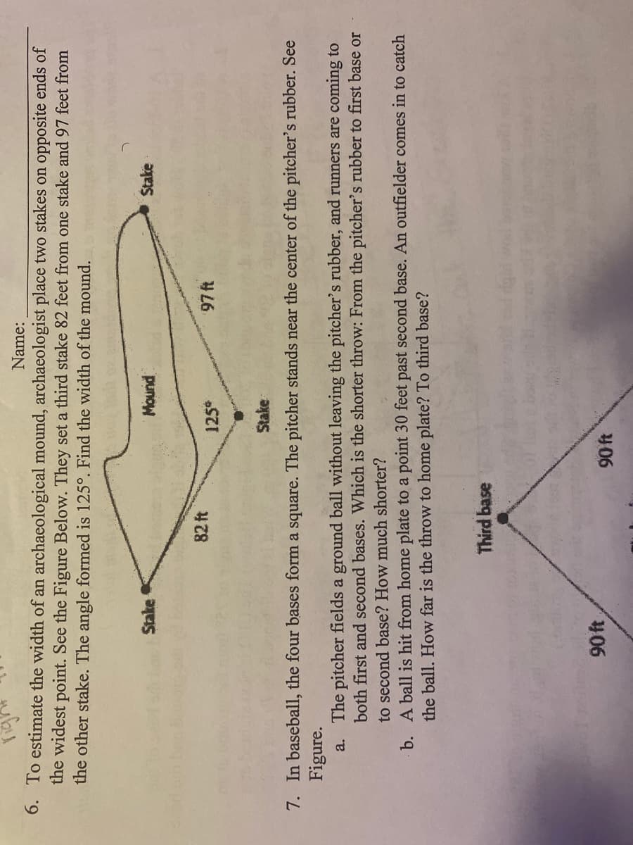 Name:
6. To estimate the width of an archaeological mound, archaeologist place two stakes on opposite ends of
the widest point. See the Figure Below. They set a third stake 82 feet from one stake and97 feet from
the other stake. The angle formed is 125°. Find the width of the mound.
Stake
Mound
Stake
82 ft
125
Stake
7. In baseball, the four bases form a square. The pitcher stands near the center of the pitcher's rubber. See
Figure.
a. The pitcher fields a ground ball without leaving the pitcher's rubber, and runners are coming to
both first and second bases. Which is the shorter throw: From the pitcher's rubber to first base or
to second base? How much shorter?
b. A ball is hit from home plate to a point 30 feet past second base. An outfielder comes in to catch
the ball. How far is the throw to home plate? To third base?
Third base
90ft
