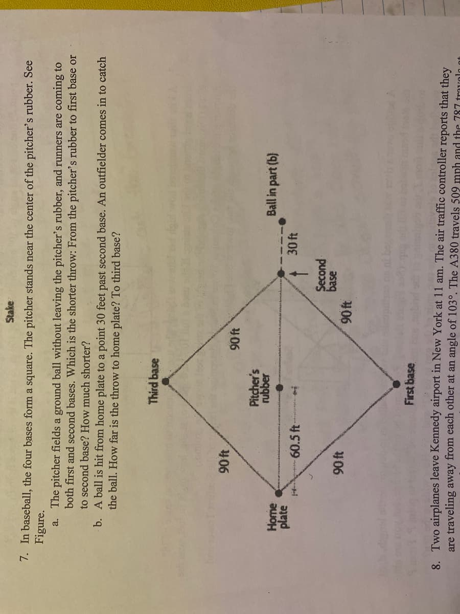 Stake
7. In baseball, the four bases form a square. The pitcher stands near the center of the pitcher's rubber. See
Figure.
a. The pitcher fields a ground ball without leaving the pitcher's rubber, and runners are coming to
both first and second bases. Which is the shorter throw: From the pitcher's rubber to first base or
to second base? How much shorter?
b. A ball is hit from home plate to a point 30 feet past second base. An outfielder comes in to catch
the ball. How far is the throw to home plate? To third base?
Third base
90 ft
Y06
Pitcher's
rubber
Ball in part (b)
Home
plate
60.5 ft
30 ft
Second
base
90 ft
406
First base
8. Two airplanes leave Kennedy airport in New York at 11 am. The air traffic controller reports that they
are traveling away from each other at an angle of 103°. The A380 travels 509 mph and the 787 travolo ot
