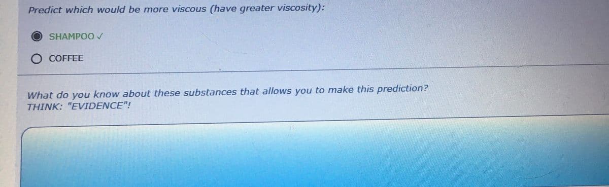 Predict which would be more viscous (have greater viscosity):
O
SHAMPOO✓
COFFEE
What do you know about these substances that allows you to make this prediction?
THINK: "EVIDENCE"!