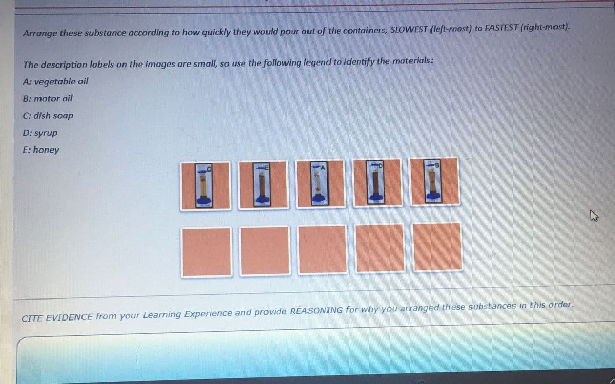 Arrange these substance according to how quickly they would pour out of the containers, SLOWEST (left-most) to FASTEST (right-most).
The description labels on the images are small, so use the following legend to identify the materials:
A: vegetable oil
B: motor oil
C: dish soap
D: syrup
E: honey
pong
CITE EVIDENCE from your Learning Experience and provide REASONING for why you arranged these substances in this order.