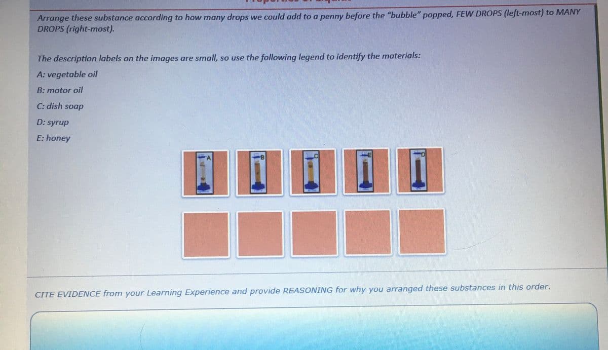 Arrange these substance according to how many drops we could add to a penny before the "bubble" popped, FEW DROPS (left-most) to MANY
DROPS (right-most).
The description labels on the images are small, so use the following legend to identify the materials:
A: vegetable oil
B: motor oil
C: dish soap
D: syrup
E: honey
A
CITE EVIDENCE from your Learning Experience and provide REASONING for why you arranged these substances in this order.