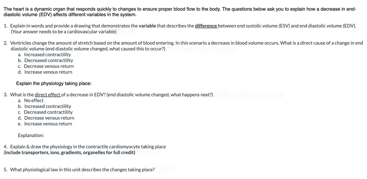 The heart is a dynamic organ that responds quickly to changes to ensure proper blood flow to the body. The questions below ask you to explain how a decrease in end-
diastolic volume (EDV) affects different variables in the system.
1. Explain in words and provide a drawing that demonstrates the variable that describes the difference between end systolic volume (ESV) and end diastolic volume (EDV).
(Your answer needs to be a cardiovascular variable)
2. Ventricles change the amount of stretch based on the amount of blood entering. In this scenario a decrease in blood volume occurs. What is a direct cause of a change in end
diastolic volume (end diastolic volume changed, what caused this to occur?).
a. Increased contractility
b. Decreased contractility
c. Decrease venous return
d. Increase venous return
Explain the physiology taking place:
3. What is the direct effect of a decrease in EDV? (end diastolic volume changed, what happens next?).
a. No effect
b. Increased contractility
c. Decreased contractility
d. Decrease venous return
e. Increase venous return
Explanation:
4. Explain & draw the physiology in the contractile cardiomyocyte taking place
(include transporters, ions, gradients, organelles for full credit)
5. What physiological law in this unit describes the changes taking place?