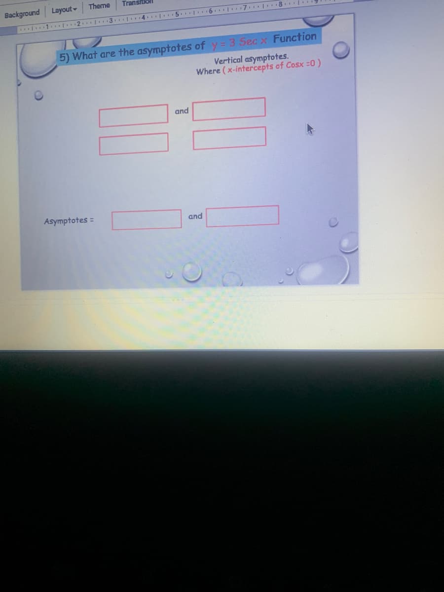 Theme
Transition
Background Layout-
1 2. 3. |4.| 5. 6.| 7.| 8.
5) What are the asymptotes of y= 3 Sec x Function
Vertical asymptotes.
Where (x-intercepts of Cosx =0)
and
Asymptotes =
and
