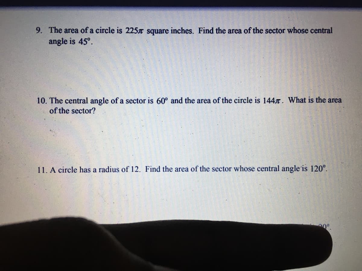 9. The area of a circle is 225T square inches. Find the area of the sector whose central
angle is 45°.
10. The central angle of a sector is 60° and the area of the circle is 1447. What is the area
of the sector?
11. A circle has a radius of 12. Find the area of the sector whose central angle is 120°.
