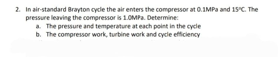 2. In air-standard Brayton cycle the air enters the compressor at 0.1MPA and 15°C. The
pressure leaving the compressor is 1.0MPa. Determine:
a. The pressure and temperature at each point in the cycle
b. The compressor work, turbine work and cycle efficiency
