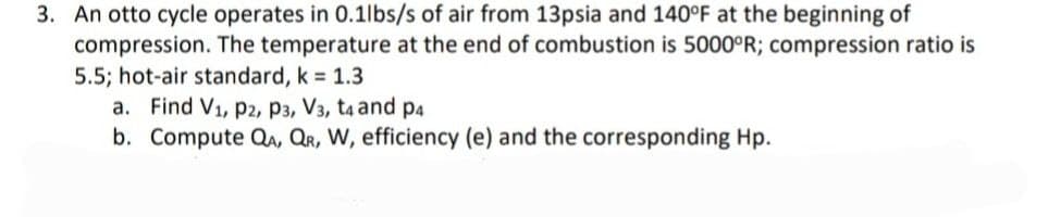 3. An otto cycle operates in 0.1lbs/s of air from 13psia and 140°F at the beginning of
compression. The temperature at the end of combustion is 5000°R; compression ratio is
5.5; hot-air standard, k 1.3
a. Find V1, p2, P3, V3, t4 and p4
b. Compute Qa, QR, W, efficiency (e) and the corresponding Hp.
