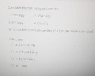 Consider the following properties:
1. Enthalpy
2. Viscosity
3. Entropy
4. Density
Which of the above properties of a system is/are extensive?
Select one:
O a.1 and 4 only
O b. 2,3 and 4 only
Oct and 3 only
O d.1 only
