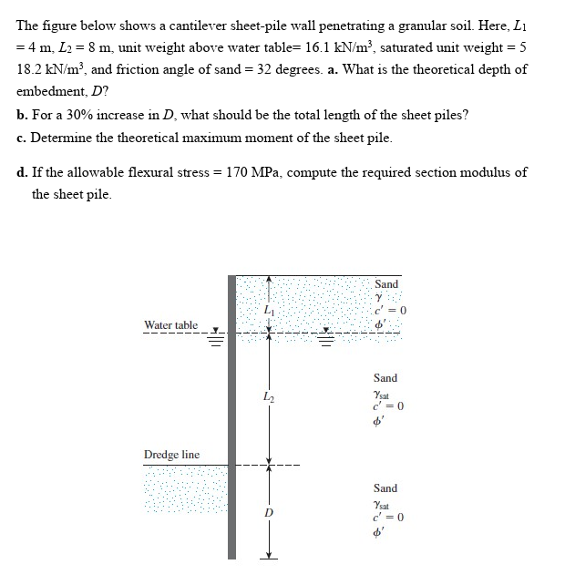 The figure below shows a cantilever sheet-pile wall penetrating a granular soil. Here, Li
= 4 m, L2 = 8 m, unit weight above water table= 16.1 kN/m³, saturated unit weight = 5
18.2 kN/m?, and friction angle of sand = 32 degrees. a. What is the theoretical depth of
embedment, D?
b. For a 30% increase in D, what should be the total length of the sheet piles?
c. Determine the theoretical maximum moment of the sheet pile.
d. If the allowable flexural stress = 170 MPa, compute the required section modulus of
the sheet pile.
Sand
Water table
Sand
L2
Ysat
c' = 0
Dredge line
Sand
Ysat
c' = 0
