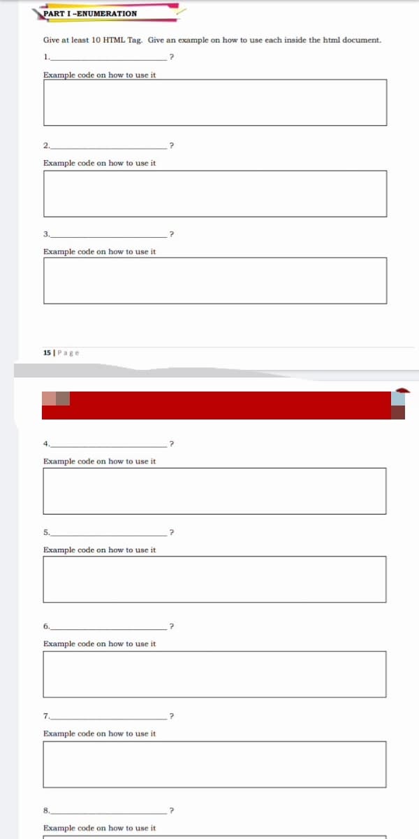 PART I -ENUMERATION
Give at least 10 HTML Tag. Give an example on how to use each inside the html document.
1.
Example code on how to use it
2.
Example code on how to use it
3
Example code on how to use it
15 |Page
Example code on how to use it
5.
Example code on how to use it
6.
Example code on how to use it
7.
Example code on how to use it
Example code on how to use it
