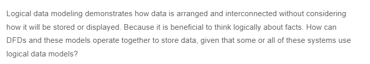 Logical data modeling demonstrates how data is arranged and interconnected without considering
how it will be stored or displayed. Because it is beneficial to think logically about facts. How can
DFDs and these models operate together to store data, given that some or all of these systems use
logical data models?