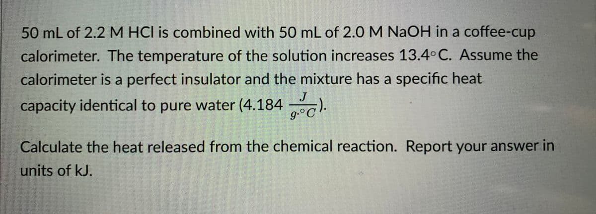 50 mL of 2.2 M HCI is combined with 50 mL of 2.0 M NaOH in a coffee-cup
calorimeter. The temperature of the solution increases 13.4° C. Assume the
calorimeter is a perfect insulator and the mixture has a specific heat
J
capacity identical to pure water (4.184
g•° C
Calculate the heat released from the chemical reaction. Report your answer in
units of kJ.
