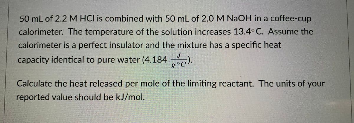 50 mL of 2.2 M HCI is combined with 50 mL of 2.0 M NaOH in a coffee-cup
calorimeter. The temperature of the solution increases 13.4° C. Assume the
calorimeter is a perfect insulator and the mixture has a specific heat
J
capacity identical to pure water (4.184
g.°C
Calculate the heat released per mole of the limiting reactant. The units of your
reported value should be kJ/ml.
