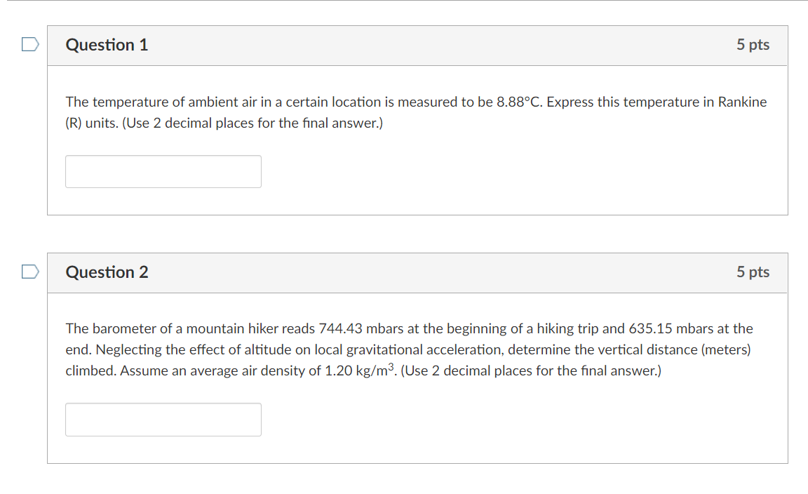 Question 1
5 pts
The temperature of ambient air in a certain location is measured to be 8.88°C. Express this temperature in Rankine
(R) units. (Use 2 decimal places for the final answer.)
Question 2
5 pts
The barometer of a mountain hiker reads 744.43 mbars at the beginning of a hiking trip and 635.15 mbars at the
end. Neglecting the effect of altitude on local gravitational acceleration, determine the vertical distance (meters)
climbed. Assume an average air density of 1.20 kg/m³. (Use 2 decimal places for the final answer.)
