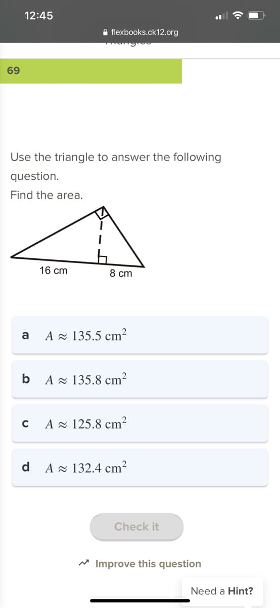 12:45
A flexbooks.ck12.org
69
Use the triangle to answer the following
question.
Find the area.
16 cm
8 cm
a
A z 135.5 cm²
b
A - 135.8 cm?
A z 125.8 cm?
d
A - 132.4 cm²
Check it
* Improve this question
Need a Hint?
