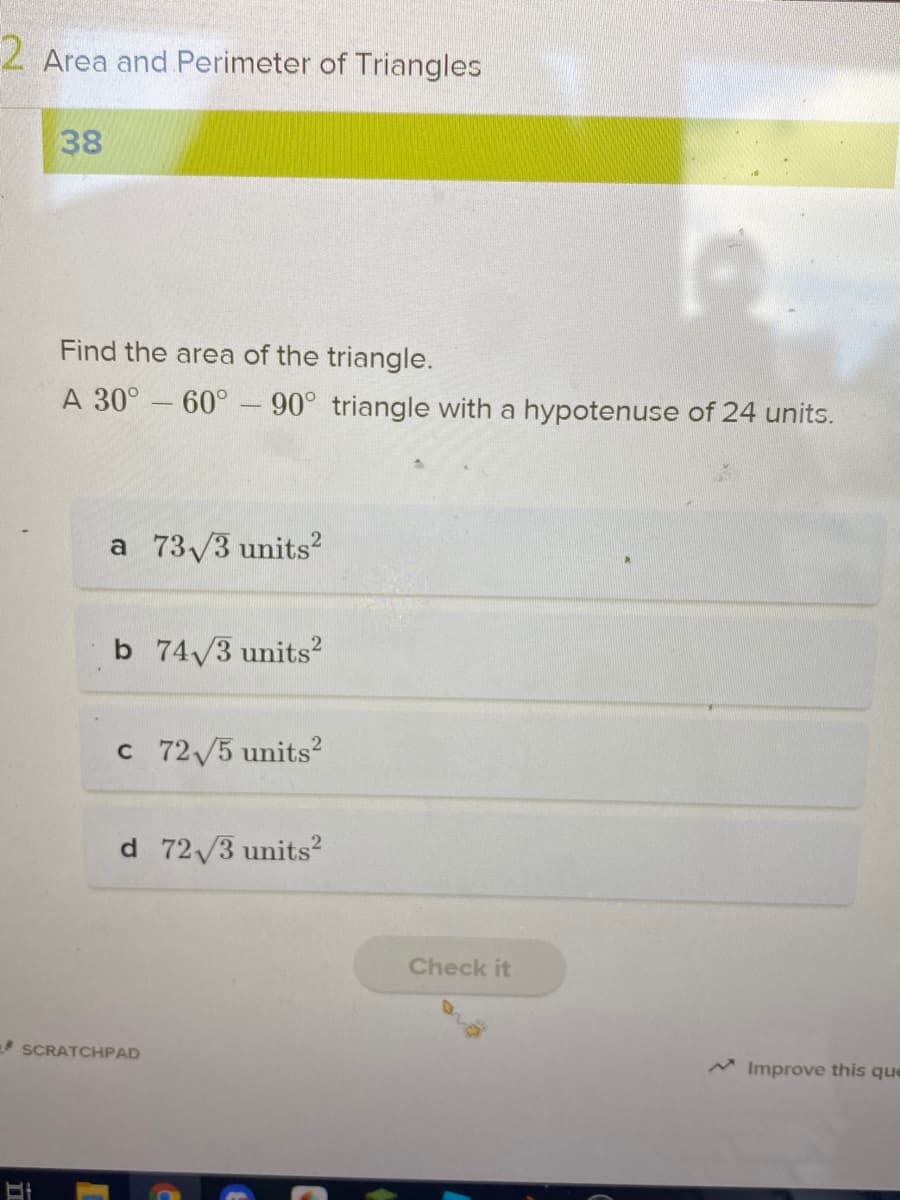 2 Area and Perimeter of Triangles
38
Find the area of the triangle.
A 30° – 60° - 90° triangle with a hypotenuse of 24 units.
a 73/3 units?
b 74/3 units?
c 72/5 units2
d 72/3 units2
Check it
SCRATCHPAD
M Improve this que
