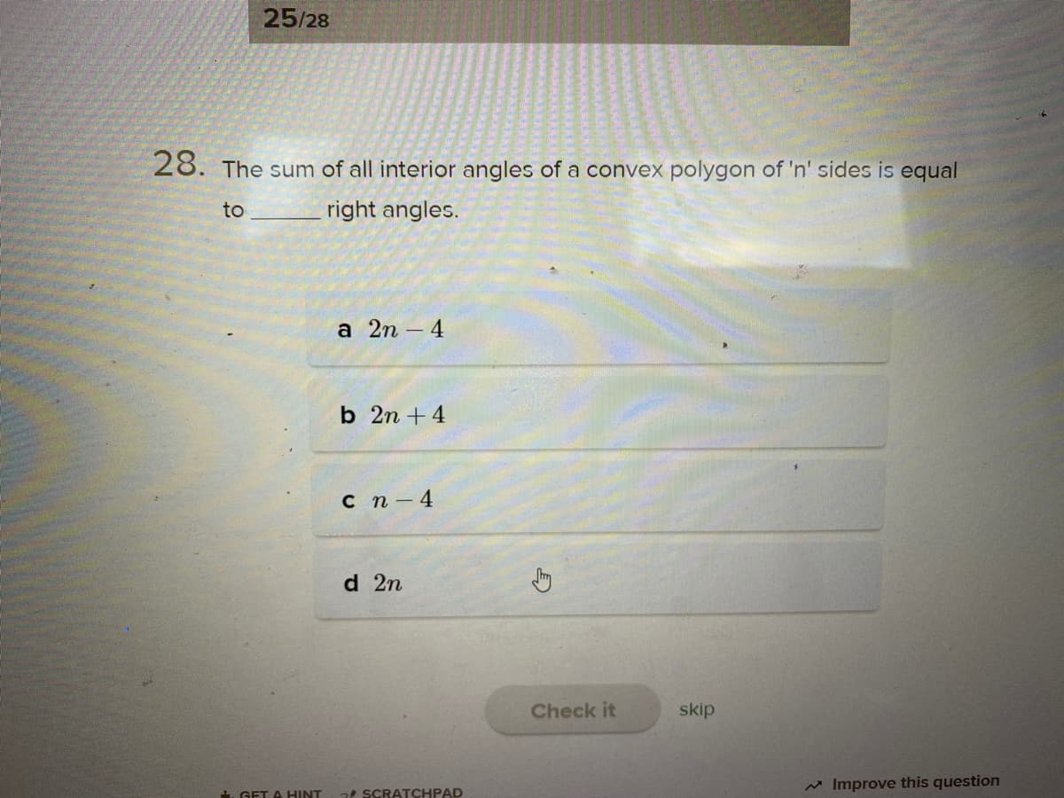 25/28
28. The sum of all interior angles of a convex polygon of 'n' sides is equal
to
right angles.
а 2n -4
b 2n +4
сп -4
d 2n
Check it
skip
M Improve this question
. GET A HINT
SCRATCHPAD
