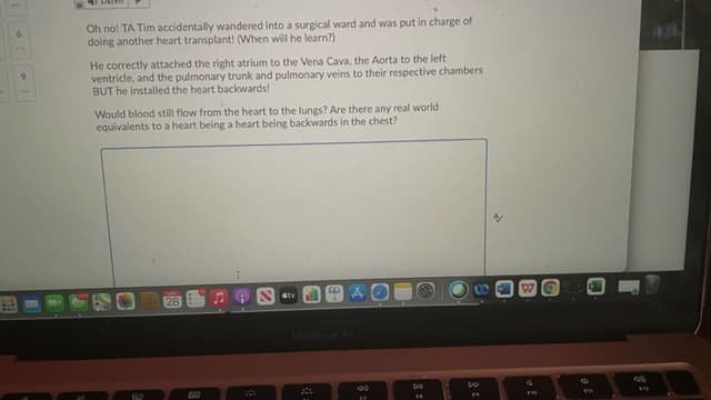 Oh no! TA Tim accidentally wandered into a surgical ward and was put in charge of
doing another heart transplant! (When will he learn?)
He correctly attached the right atrium to the Vena Cava, the Aorta to the left
ventricle, and the pulmonary trunk and pulmonary veins to their respective chambers
BUT he installed the heart backwards!
Would blood still flow from the heart to the lungs? Are there any real world
equivalents to a heart being a heart being backwards in the chest?
dtv
28
MacBook A
