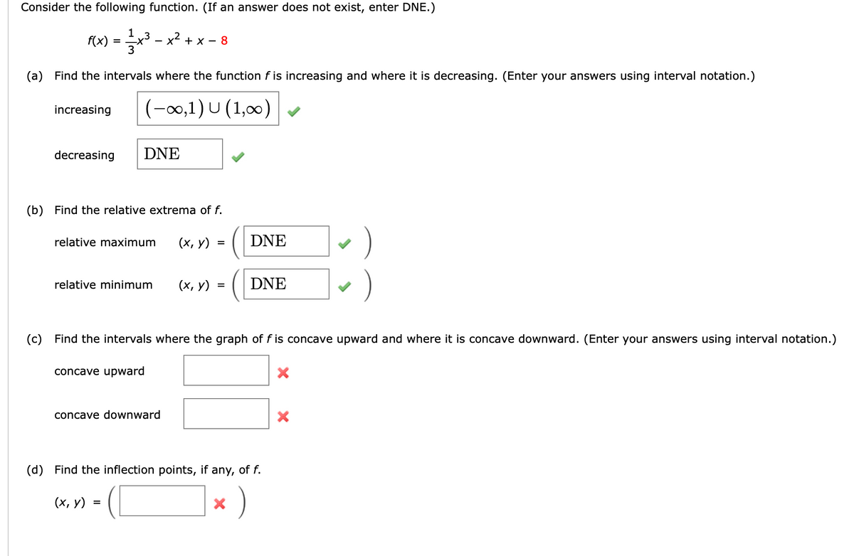 Consider the following function. (If an answer does not exist, enter DNE.)
x² + x - 8
f(x) =
(a) Find the intervals where the function f is increasing and where it is decreasing. (Enter your answers using interval notation.)
(-∞0,1) U (1,000)
increasing
decreasing
1
DNE
(b) Find the relative extrema of f.
relative maximum (x, y)
relative minimum (x, y)
concave upward
concave downward
(x, y):
=
=
=
(c) Find the intervals where the graph of f is concave upward and where it is concave downward. (Enter your answers using interval notation.)
DNE
DNE
(d) Find the inflection points, if any, of f.
)
X
›)
X