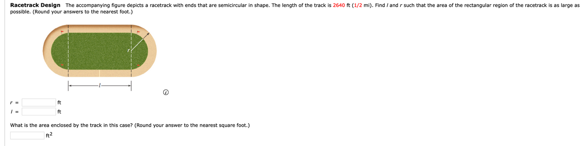 Racetrack Design The accompanying figure depicts a racetrack with ends that are semicircular in shape. The length of the track is 2640 ft (1/2 mi). Find / and r such that the area of the rectangular region of the racetrack is as large as
possible. (Round your answers to the nearest foot.)
r =
1 =
ft
ft
What is the area enclosed by the track in this case? (Round your answer to the nearest square foot.)
ft²