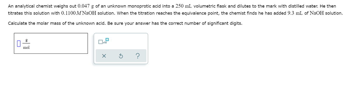 An analytical chemist weighs out 0.047 g of an unknown monoprotic acid into a 250 mL volumetric flask and dilutes to the mark with distilled water. He then
titrates this solution with 0.1100 M NaOH solution. When the titration reaches the equivalence point, the chemist finds he has added 9.3 mL of NaOH solution.
Calculate the molar mass of the unknown acid. Be sure your answer has the correct number of significant digits.
mol
O
