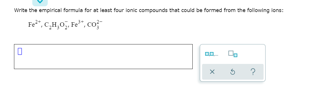 Write the empirical formula for at least four ionic compounds that could be formed from the following ions:
Fe²", C,H,0,, Fe*, co?
?
