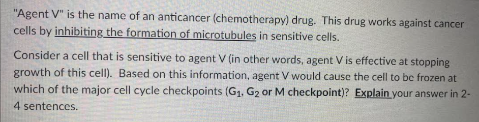 "Agent V" is the name of an anticancer (chemotherapy) drug. This drug works against cancer
cells by inhibiting the formation of microtubules in sensitive cells.
Consider a cell that is sensitive to agent V (in other words, agent V is effective at stopping
growth of this cell). Based on this information, agent V would cause the cell to be frozen at
which of the major cell cycle checkpoints (G1, G2 or M checkpoint)? Explain your answer in 2-
4 sentences.
