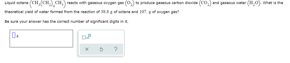 ),CH;)
reacts with gaseous oxygen gas (0,) to produce gaseous carbon dioxide (CO,) and gaseous water (H,O). What is the
Liquid octane (CH,(CH,
theoretical yield of water formed from the reaction of 38.8 g of octane and 107. g of oxygen gas?
Be sure your answer has the correct number of significant digits in it.
Ox10
