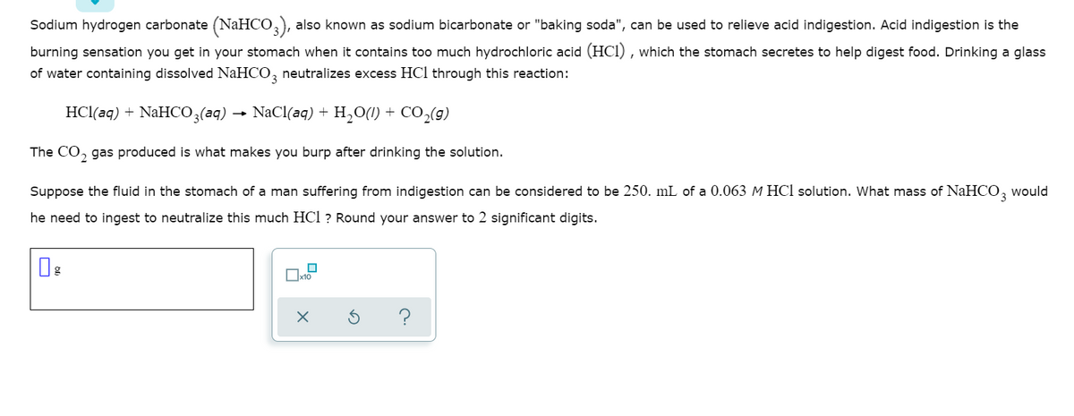 Sodium hydrogen carbonate (NAHCO,), also known as sodium bicarbonate or "baking soda", can be used to relieve acid indigestion. Acid indigestion is the
burning sensation you get in your stomach when it contains too much hydrochloric acid (HCl) , which the stomach secretes to help digest food. Drinking a glass
of water containing dissolved NaHCO, neutralizes excess HCl through this reaction:
HCl(aq) + NAHC03(aq) → NaCl(aq) + H,O(1) + CO,(g)
The CO, gas produced is what makes you burp after drinking the solution.
Suppose the fluid in the stomach of a man suffering from indigestion can be considered to be 250. mL of a 0.063 M HCl solution. What mass of NAHCO, would
he need to ingest to neutralize this much HCl ? Round your answer to 2 significant digits.
x10
