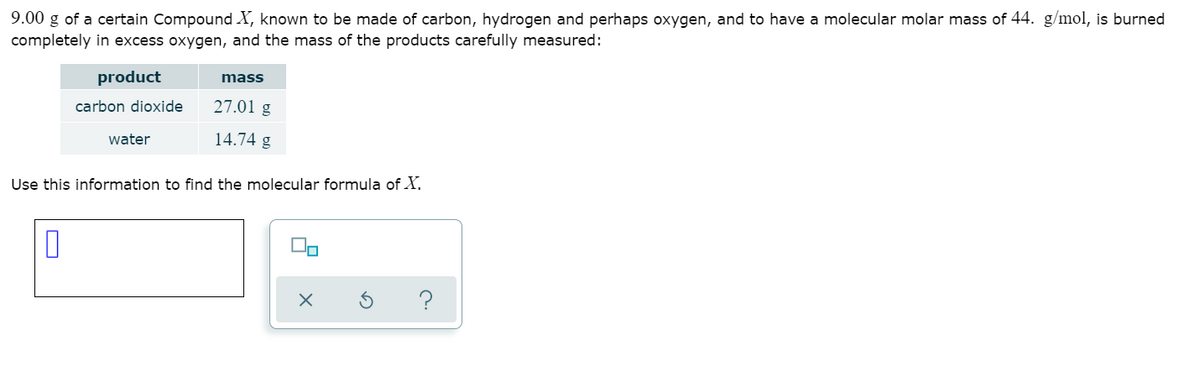 9.00 g of a certain Compound X, known to be made of carbon, hydrogen and perhaps oxygen, and to have a molecular molar mass of 44. g/mol, is burned
completely in excess oxygen, and the mass of the products carefully measured:
product
mass
carbon dioxide
27.01 g
water
14.74 g
Use this information to find the molecular formula of X,
O
