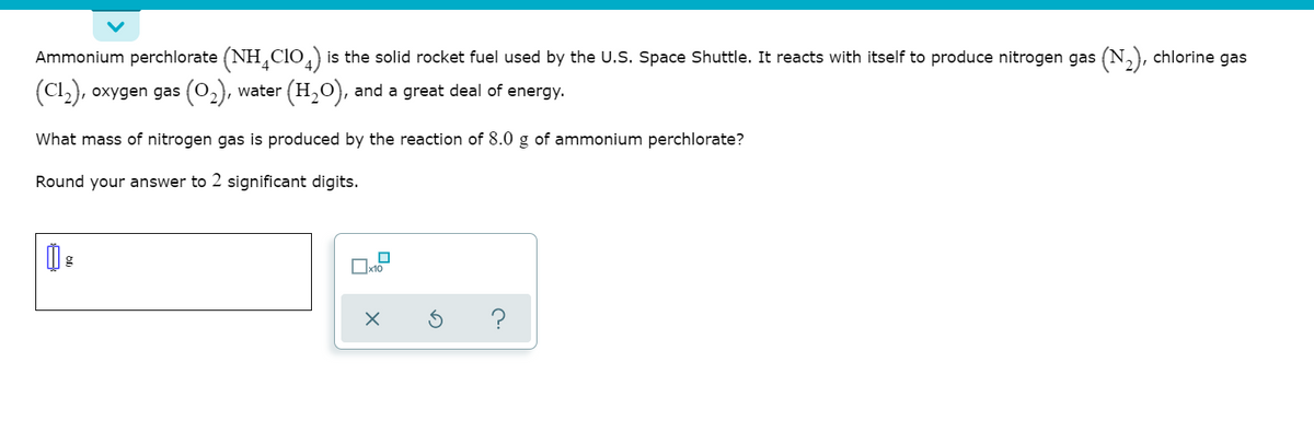 Ammonium perchlorate (NH,clo, is the solid rocket fuel used by the U.S. Space Shuttle. It reacts with itself to produce nitrogen gas (N,), chlorine gas
(Cl,), oxygen gas (0,), water (H,0), and a great deal of energy.
What mass of nitrogen gas is produced by the reaction of 8.0 g of ammonium perchlorate?
Round your answer to 2 significant digits.
?
