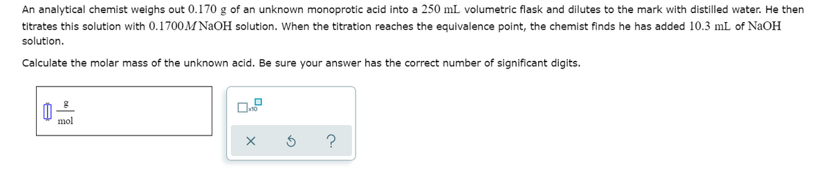 An analytical chemist weighs out 0.170 g of an unknown monoprotic acid into a 250 mL volumetric flask and dilutes to the mark with distilled water. He then
titrates this solution with 0.1700M NaOH solution. When the titration reaches the equivalence point, the chemist finds he has added 10.3 mL of NaOH
solution.
Calculate the molar mass of the unknown acid. Be sure your answer has the correct number of significant digits.
mol
