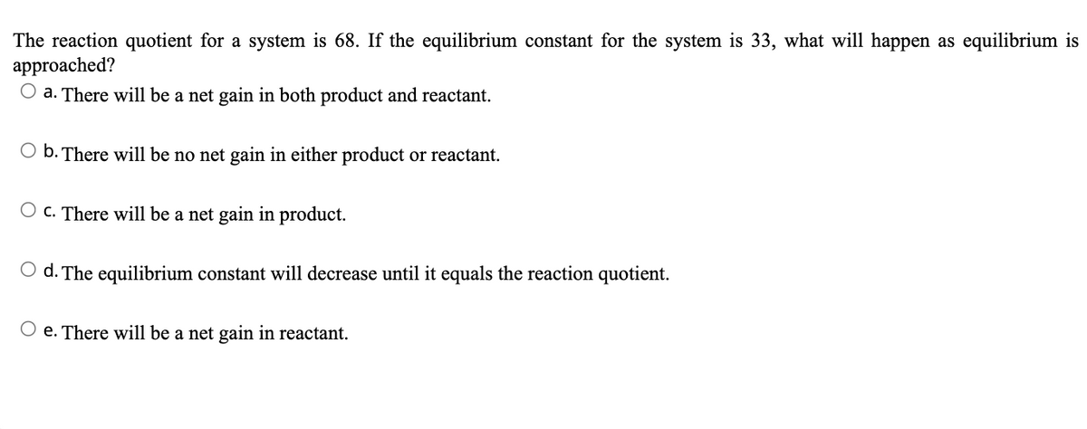 The reaction quotient for a system is 68. If the equilibrium constant for the system is 33, what will happen as equilibrium is
approached?
O a. There will be a net gain in both product and reactant.
O b. There will be no net gain in either product or reactant.
O c. There will be a net gain in product.
O d. The equilibrium constant will decrease until it equals the reaction quotient.
O e. There will be a net gain in reactant.