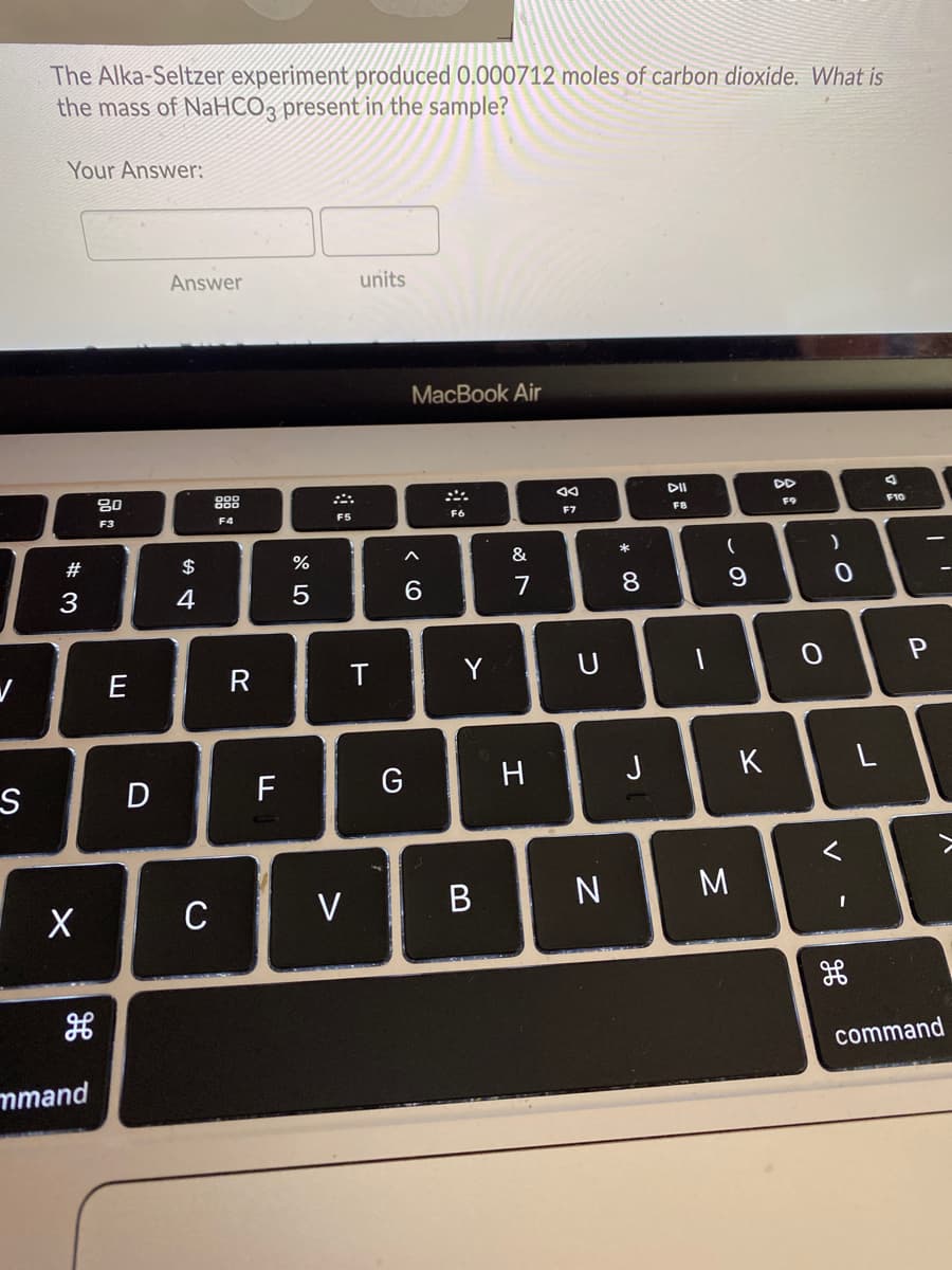 The Alka-Seltzer experiment produced 0.000712 moles of carbon dioxide. What is
the mass of NaHCO3 present in the sample?
Your Answer:
Answer
units
MacВook Air
80
888
DD
F8
F9
F10
F3
F4
F5
F6
F7
#
$
%
&
(
4
7
8
E
R
T
Y
U
D
F
G
H
J
C
V
N
command
mmand
V
* CO
