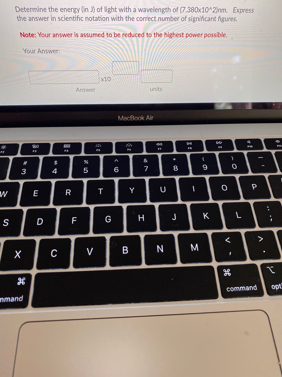 Determine the energy (in J) of light with a wavelength of (7.380x10^2)nm. Express
the answer in scientific notation with the correct number of significant figures.
Note: Your answer is assumed to be reduced to the highest power possible.
Your Answer:
x10
Answer
units
MacBook Air
80
DII
DD
F2
F3
F4
F5
F6
F9
F10
F11
#
$
&
3
4
5
6
7
8
9
W
E
R
T
Y
S
D
J
K
L
C
V
M
command
opt
mmand
.. .-
V
* 00
