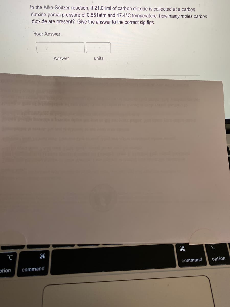 In the Alka-Seltzer reaction, if 21.01ml of carbon dioxide is collected at a carbon
dioxide partial pressure of 0.851atm and 17.4°C temperature, how many moles carbon
dioxide are present? Give the answer to the correct sig figs.
Your Answer:
Answer
units
command
option
otion
command
