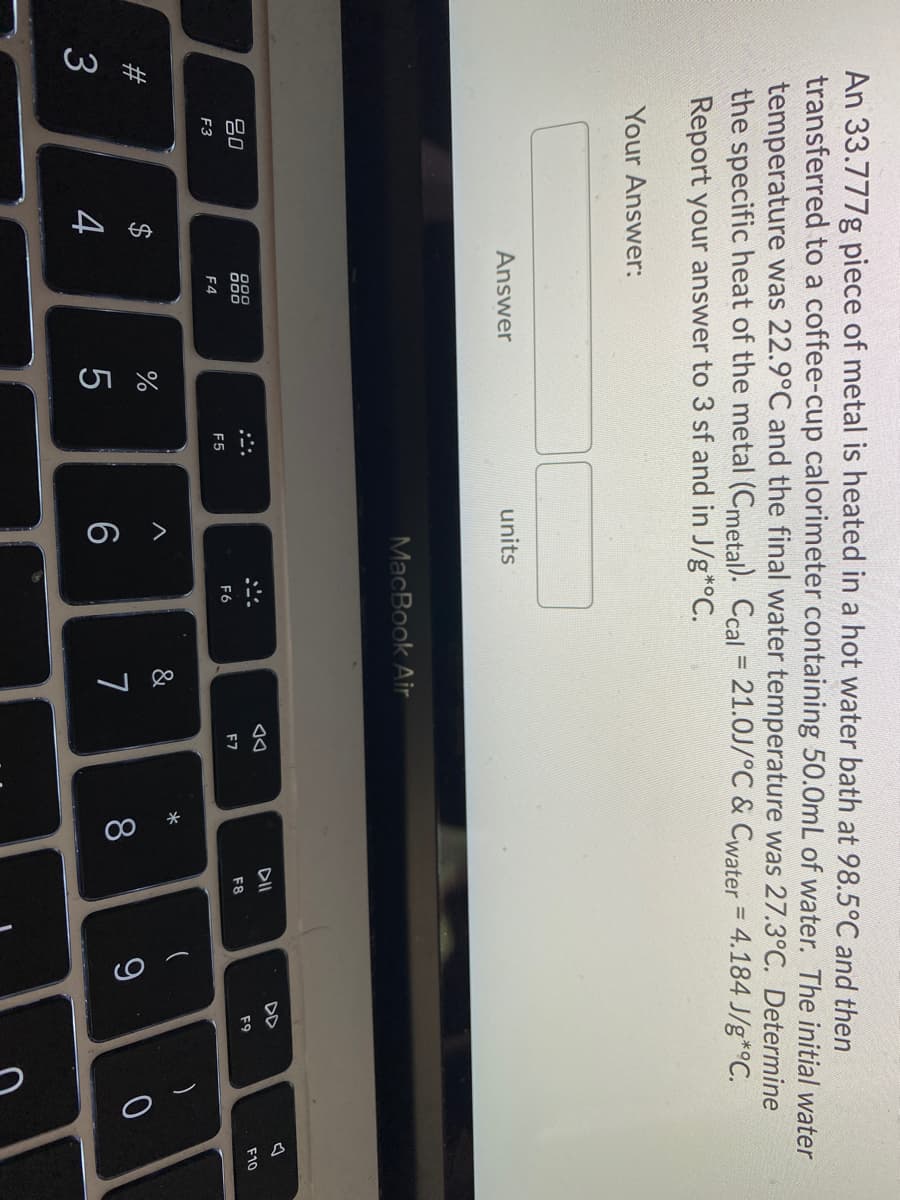 %24
An 33.777g piece of metal is heated in a hot water bath at 98.5°C and then
transferred to a coffee-cup calorimeter containing 50.0mL of water. The initial water
temperature was 22.9°C and the final water temperature was 27.3°C. Determine
the specific heat of the metal (Cmetal). Ccal = 21.0J/°C & Cwater = 4.184 J/g*°C.
Report your answer to 3 sf and in J/g*°C.
Your Answer:
Answer
units
MacBook Air
DII
DD
000
吕0
F9
F10
F7
F8
F6
F5
F3
F4
*
#3
7
8
9
4
