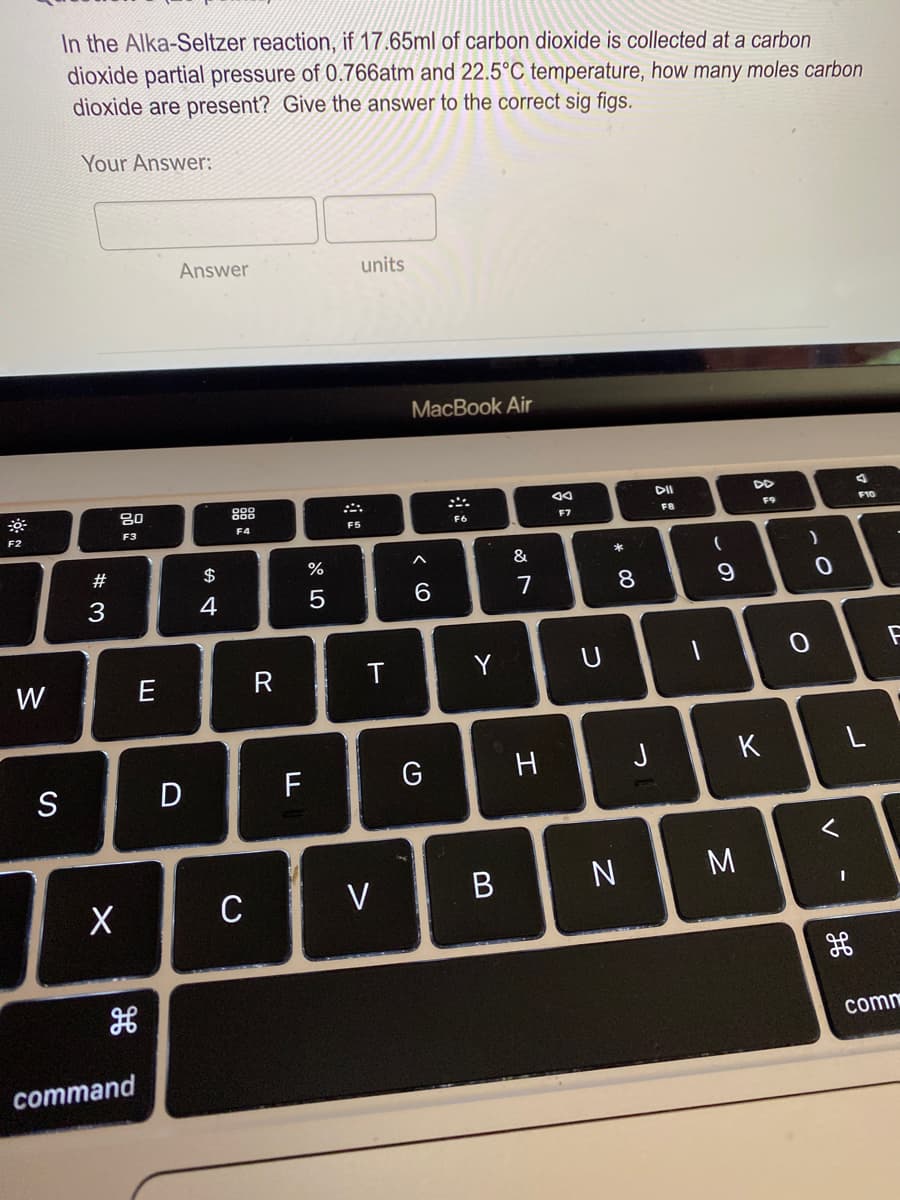 In the Alka-Seltzer reaction, if 17.65ml of carbon dioxide is collected at a carbon.
dioxide partial pressure of 0.766atm and 22.5°C temperature, how many moles carbon
dioxide are present? Give the answer to the correct sig figs.
Your Answer:
Answer
units
МacBook Air
80
888
DD
F2
F3
F4
F5
F6
F7
F8
F9
F10
#
$
&
3
4
7
8
W
E
D
F
G
H
J
K
S
M
C
V
comm
command
V
