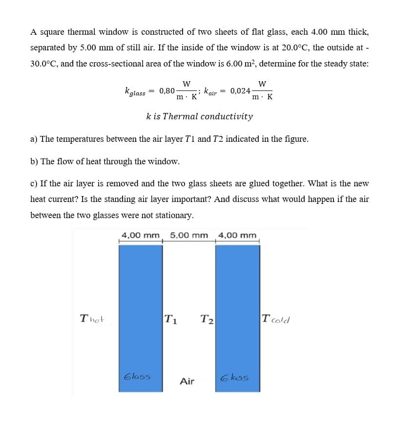 A square thermal window is constructed of two sheets of flat glass, each 4.00 mm thick,
separated by 5.00 mm of still air. If the inside of the window is at 20.0°C, the outside at -
30.0°C, and the cross-sectional area of the window is 6.00 m², determine for the steady state:
W
kglass = 0,80- ; Kair= 0,024-
m. K
k is Thermal conductivity
a) The temperatures between the air layer T1 and 72 indicated in the figure.
b) The flow of heat through the window.
c) If the air layer is removed and the two glass sheets are glued together. What is the new
heat current? Is the standing air layer important? And discuss what would happen if the air
between the two glasses were not stationary.
4,00 mm 5,00 mm 4,00 mm
W
m. K
Thot
1.1
T₁ T2
T cold
Glass
6 lass
Air