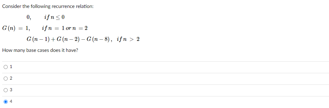 Consider the following recurrence relation:
0,
ifn<0
G (n) = 1,
ifn = 1 or n = 2
G (п — 1) + G (n - 2) — G (n -8), ifn > 2
How many base cases does it have?
O 1
O 2
O 3
O 4
