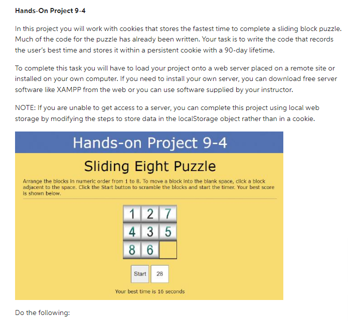 Hands-On Project 9-4
In this project you will work with cookies that stores the fastest time to complete a sliding block puzzle.
Much of the code for the puzzle has already been written. Your task is to write the code that records
the user's best time and stores it within a persistent cookie with a 90-day lifetime.
To complete this task you will have to load your project onto a web server placed on a remote site or
installed on your own computer. If you need to install your own server, you can download free server
software like XAMPP from the web or you can use software supplied by your instructor.
NOTE: If you are unable to get access to a server, you can complete this project using local web
storage by modifying the steps to store data in the localStorage object rather than in a cookie.
Hands-on Project 9-4
Sliding Eight Puzzle
Arrange the blocks in numeric order from 1 to 8. To move a block into the blank space, click a block
adjacent to the space. Click the Start button to scramble the blocks and start the timer. Your best score
is shown below.
Do the following:
127
4 35
8 6
Start 28
Your best time is 16 seconds