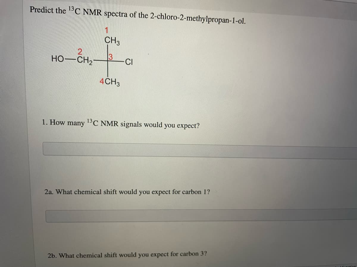 Predict the 13C NMR spectra of the 2-chloro-2-methylpropan-1-ol.
CH3
HO-CH2
-CI
4CH3
1. How many 1°C NMR signals would you expect?
2a. What chemical shift would you expect for carbon 1?
2b. What chemical shift would you expect for carbon 3?
