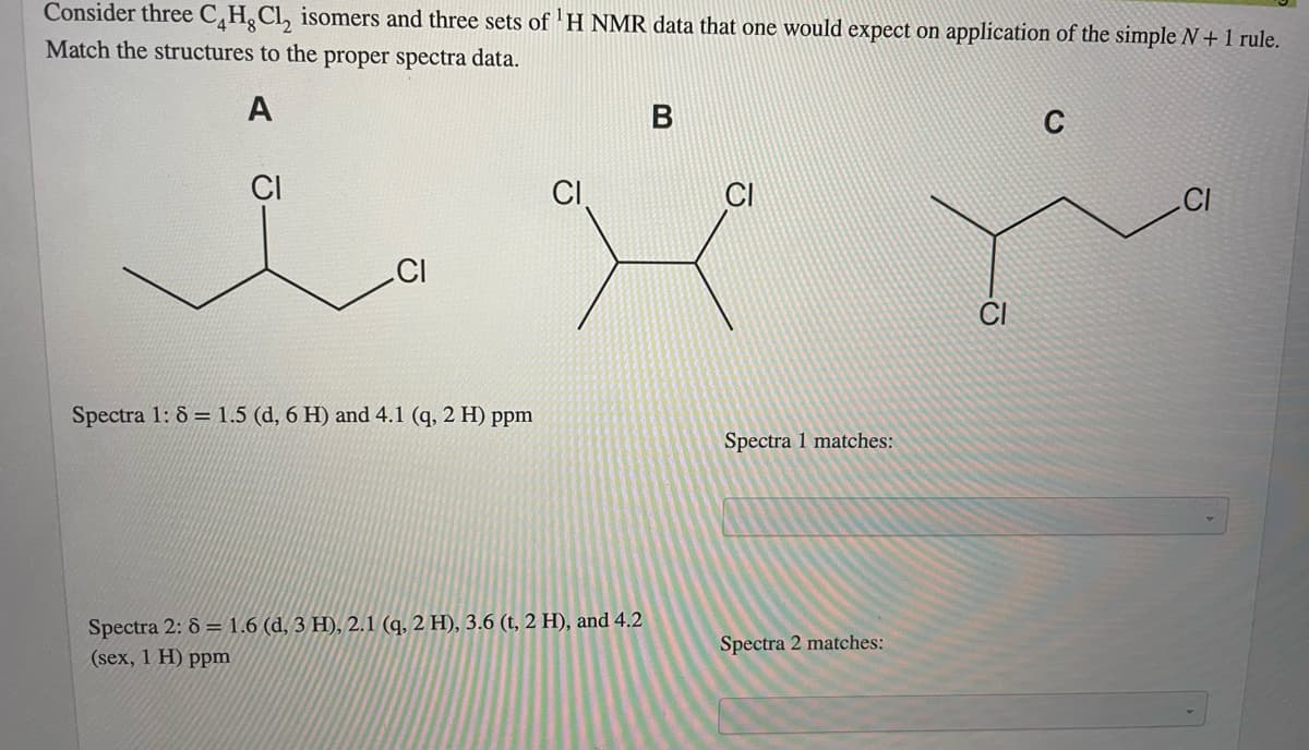 Consider three C,H¸CL, isomers and three sets of 'H NMR data that one would expect on application of the simple N + 1 rule.
Match the structures to the proper spectra data.
A
C
CI
CI
.CI
CI
Spectra 1: 8 = 1.5 (d, 6 H) and 4.1 (q, 2 H) ppm
Spectra 1 matches:
Spectra 2: 8 = 1.6 (d, 3 H), 2.1 (q, 2 H), 3.6 (t, 2 H), and 4.2
(sex, 1 H) ppm
Spectra 2 matches:
