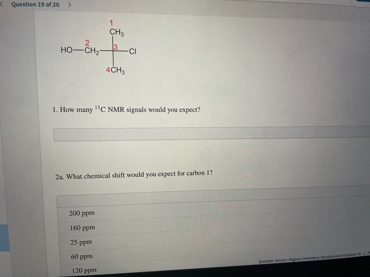 Question 19 of 20 >
CH3
3
HO-CH2-
CI
4CH3
1. How many 1C NMR signals would you expect?
2a. What chemical shift would you expect for carbon 1?
200 ppm
160 ppm
25 ppm
60 ppm
Question Source: Organic Chemistry: Structure And Function 7e| P
120 ppm
