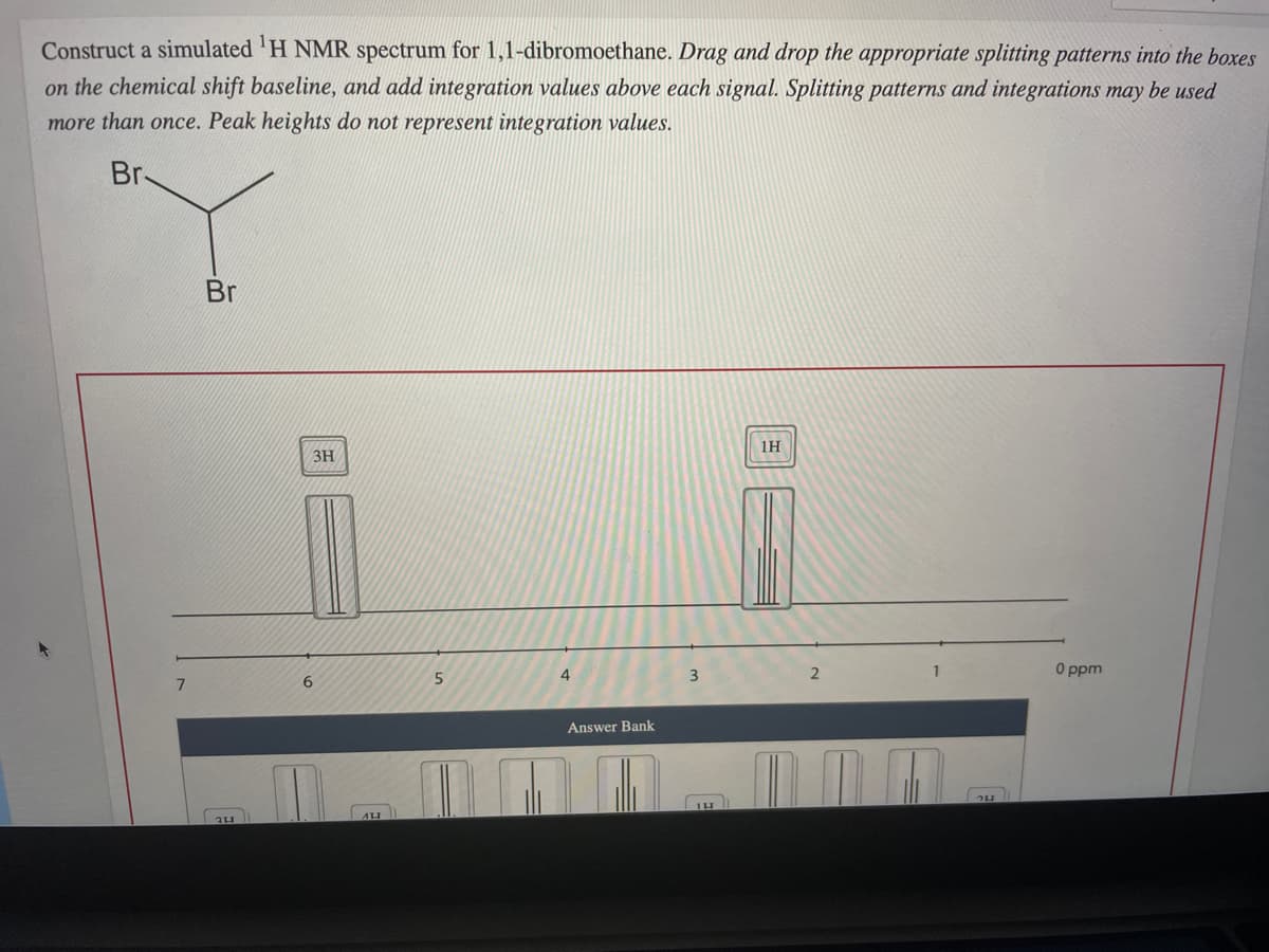 Construct a simulated 'H NMR spectrum for 1,1-dibromoethane. Drag and drop the appropriate splitting patterns into the boxes
on the chemical shift baseline, and add integration values above each signal. Splitting patterns and integrations may be used
more than once. Peak heights do not represent integration values.
Br-
Br
1H
3H
4.
3
O ppm
6
Answer Bank
