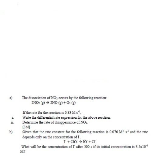 The dissociation of NO; occurs by the following reaction:
2NO: (g) → 2NO (2) +0: (g)
If the rate for the reaction is 0.83 M s,
Write the differential rate expression for the above reaction
Determine the rate of disappearance of NO.
[3M]
Given that the rate constant for the following reaction is 0.076 M* si and the rate
depends only on the concentration of I.
i.
i.
b)
I + C1o > 10 + Cr
What will be the concentration of I after 500 s if its initial concentration is 3.5x103
M?
