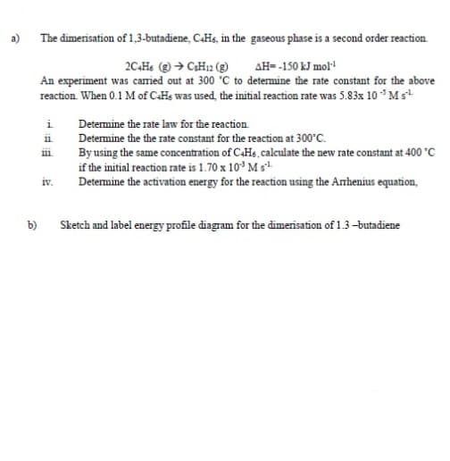 a)
The dimerisation of 1,3-butadiene, C.Hs, in the gaseous phase is a second order reaction.
AH- -150 kJ mol
An experiment was caried out at 300 C to determine the rate constant for the above
reaction. When 0.1 M of CHs was used, the initial reaction rate was 5.83x 10 * Ms
i
Determine the rate law for the reaction.
Determine the the rate constant for the reaction at 300°C.
By using the same concentration of C4H6, calculate the new rate constant at 400 °C
if the initial reaction rate is 1.70 x 10* M s
Determine the activation energy for the reaction using the Anhenius equation,
11
iv.
b)
Sketch and label energy profile diagram for the dimerisation of 1.3-butadiene
