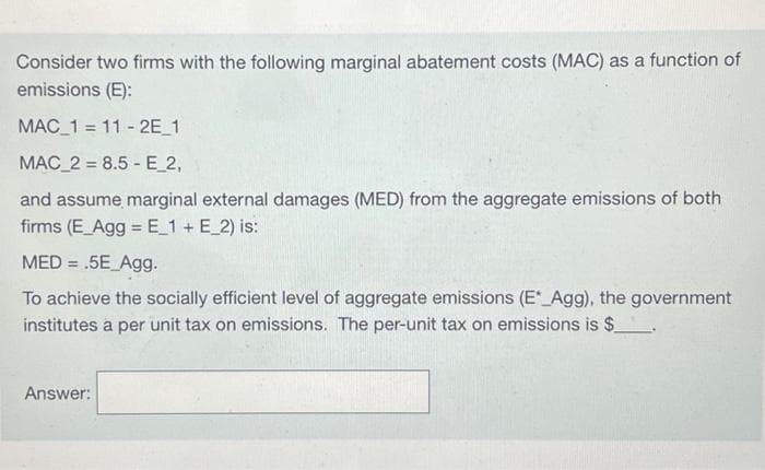 Consider two firms with the following marginal abatement costs (MAC) as a function of
emissions (E):
MAC_1 = 11-2E_1
MAC_2= 8.5E_2,
and assume marginal external damages (MED) from the aggregate emissions of both
firms (E_Agg = E_1 + E_2) is:
MED= .5E_Agg.
To achieve the socially efficient level of aggregate emissions (E*_Agg), the government
institutes a per unit tax on emissions. The per-unit tax on emissions is $
Answer: